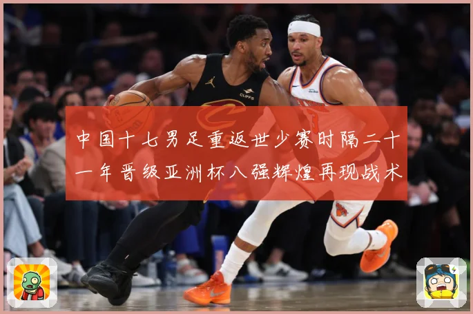 中国十七男足重返世少赛时隔二十一年晋级亚洲杯八强辉煌再现战术观察：最新赛事动态与深度分析