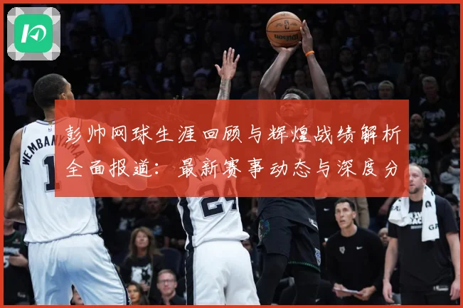 彭帅网球生涯回顾与辉煌战绩解析全面报道：最新赛事动态与深度分析