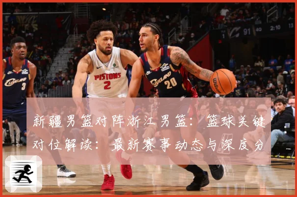 新疆男篮对阵浙江男篮：篮球关键对位解读：最新赛事动态与深度分析
